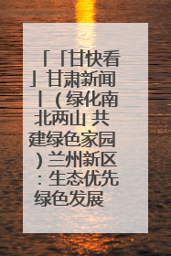 「甘快看」甘肃新闻丨（绿化南北两山 共建绿色家园）兰州新区：生态优先绿色发展 打造生态环保示范区