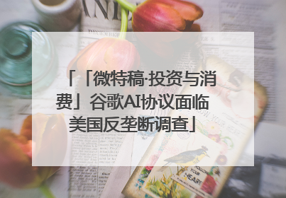 「微特稿·投资与消费」谷歌AI协议面临美国反垄断调查