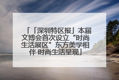 「深圳特区报」本届文博会首次设立“时尚生活展区”东方美学相伴 时尚生活呈现