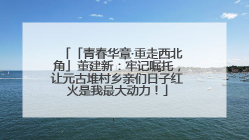 「青春华章·重走西北角」董建新：牢记嘱托，让元古堆村乡亲们日子红火是我最大动力！