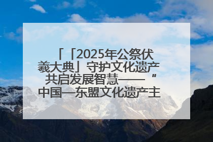 「2025年公祭伏羲大典」守护文化遗产 共启发展智慧——“中国—东盟文化遗产主题对话”侧记
