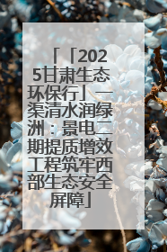 「2025甘肃生态环保行」一渠清水润绿洲：景电二期提质增效工程筑牢西部生态安全屏障
