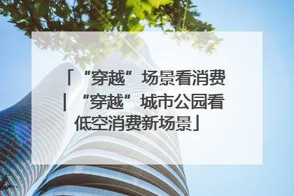 “穿越”场景看消费｜“穿越”城市公园看低空消费新场景