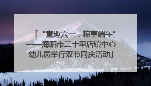 “童趣六一，粽享端午”——海阳市二十里店镇中心幼儿园举行双节同庆活动