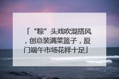 “粽”头戏吹混搭风，创意装满菜篮子，厦门端午市场花样十足