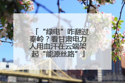 “绿电”咋翻过秦岭？看甘肃电力人用血汗在云端架起“能源丝路”