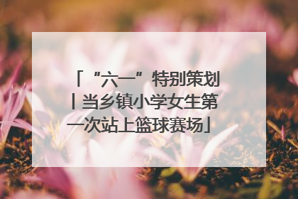 “六一”特别策划丨当乡镇小学女生第一次站上篮球赛场