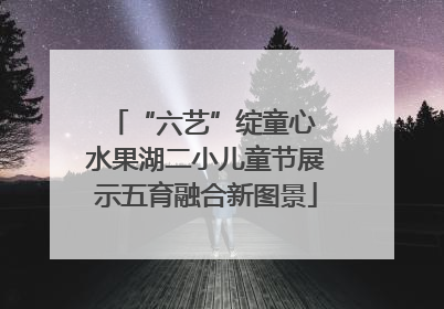 “六艺”绽童心 水果湖二小儿童节展示五育融合新图景