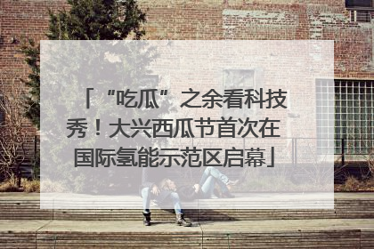 “吃瓜”之余看科技秀！大兴西瓜节首次在国际氢能示范区启幕