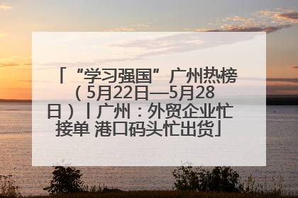 “学习强国”广州热榜（5月22日—5月28日）丨广州：外贸企业忙接单 港口码头忙出货