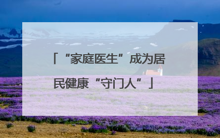 “家庭医生”成为居民健康“守门人”