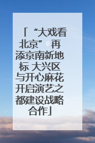 “大戏看北京” 再添京南新地标 大兴区与开心麻花开启演艺之都建设战略合作