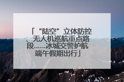“陆空”立体防控、无人机巡航重点路段……冰城交警护航端午假期出行