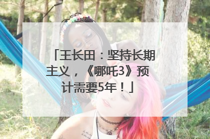 王长田：坚持长期主义，《哪吒3》预计需要5年！