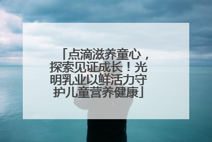 点滴滋养童心，探索见证成长！光明乳业以鲜活力守护儿童营养健康