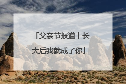 父亲节报道丨长大后我就成了你