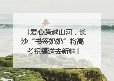 爱心跨越山河，长沙“书签奶奶”将高考祝福送去新疆