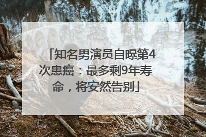 知名男演员自曝第4次患癌：最多剩9年寿命，将安然告别