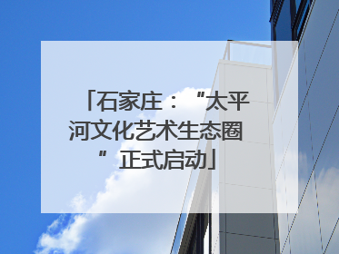 石家庄：“太平河文化艺术生态圈”正式启动
