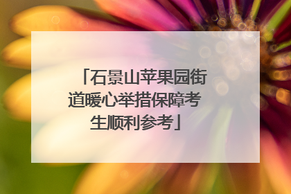 石景山苹果园街道暖心举措保障考生顺利参考