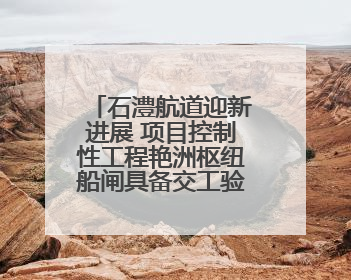 石澧航道迎新进展 项目控制性工程艳洲枢纽船闸具备交工验收条件