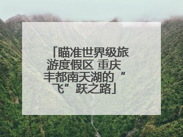 瞄准世界级旅游度假区 重庆丰都南天湖的“飞”跃之路