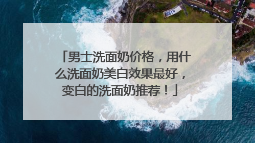 男士洗面奶价格，用什么洗面奶美白效果最好，变白的洗面奶推荐！