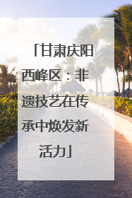 甘肃庆阳西峰区：非遗技艺在传承中焕发新活力