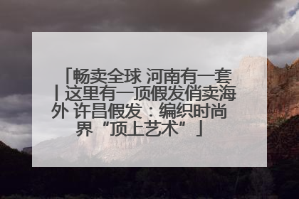 畅卖全球 河南有一套丨这里有一顶假发俏卖海外 许昌假发：编织时尚界“顶上艺术”