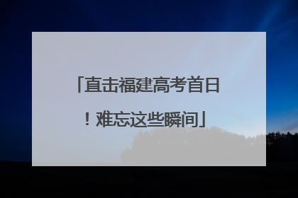 直击福建高考首日！难忘这些瞬间