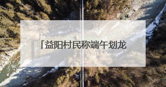 益阳村民称端午划龙舟必须买保险，镇政府：是为其安全着想，一支队伍保费1500元到2500元