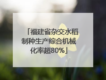 福建省杂交水稻制种生产综合机械化率超80%