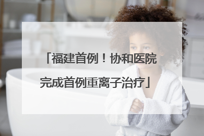 福建首例！协和医院完成首例重离子治疗
