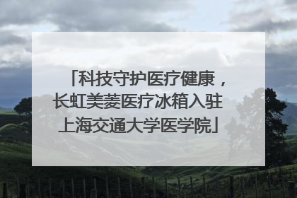 科技守护医疗健康，长虹美菱医疗冰箱入驻上海交通大学医学院