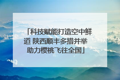 科技赋能打造空中鲜道 陕西顺丰多措并举助力樱桃飞往全国