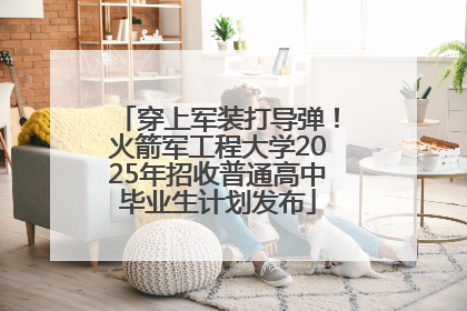 穿上军装打导弹！火箭军工程大学2025年招收普通高中毕业生计划发布