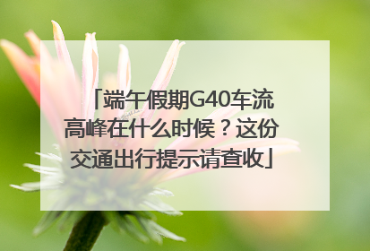 端午假期G40车流高峰在什么时候？这份交通出行提示请查收