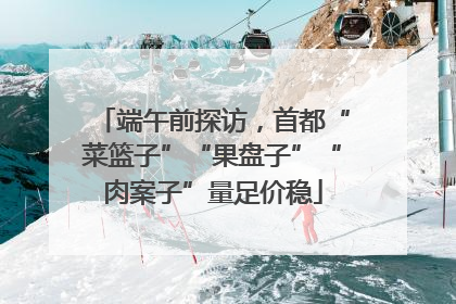 端午前探访，首都“菜篮子”“果盘子”“肉案子”量足价稳