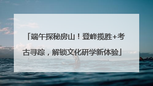 端午探秘房山！登峰揽胜+考古寻踪，解锁文化研学新体验