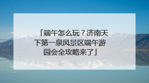 端午怎么玩？济南天下第一泉风景区端午游园会全攻略来了
