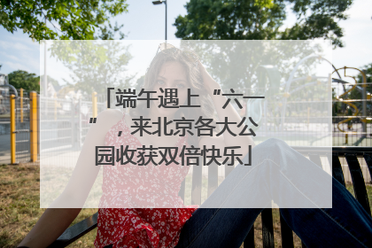 端午遇上“六一”，来北京各大公园收获双倍快乐