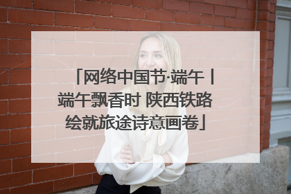 网络中国节·端午丨端午飘香时 陕西铁路绘就旅途诗意画卷