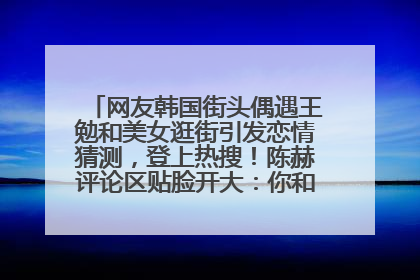 网友韩国街头偶遇王勉和美女逛街引发恋情猜测，登上热搜！陈赫评论区贴脸开大：你和谁逛街？我也想知道