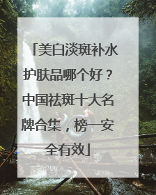 美白淡斑补水护肤品哪个好？中国祛斑十大名牌合集，榜一安全有效