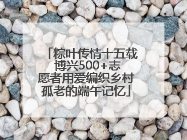 粽叶传情十五载 博兴500+志愿者用爱编织乡村孤老的端午记忆