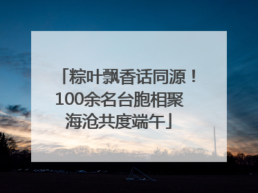 粽叶飘香话同源！100余名台胞相聚海沧共度端午