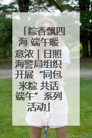 粽香飘四海 端午暖意浓｜日照海警局组织开展“同包米粽 共话端午”系列活动