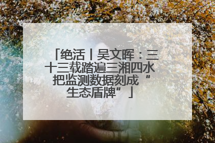 绝活丨吴文晖：三十三载踏遍三湘四水 把监测数据刻成“生态盾牌”
