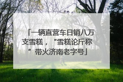 一辆直营车日销八万支雪糕，“雪糕论斤称”带火济南老字号