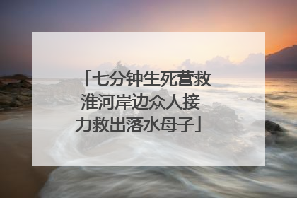 七分钟生死营救 淮河岸边众人接力救出落水母子